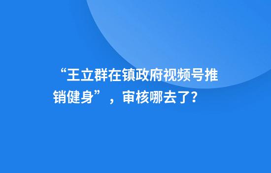 “王立群在镇政府视频号推销健身”，审核哪去了？
