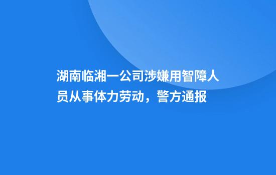 湖南临湘一公司涉嫌用智障人员从事体力劳动，警方通报