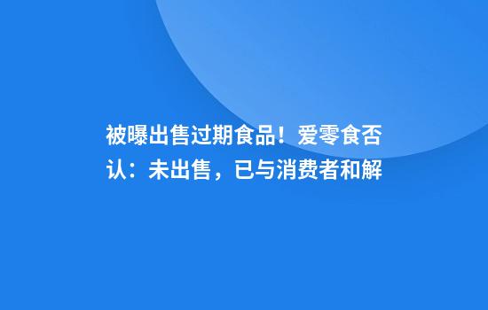 被曝出售过期食品！爱零食否认：未出售，已与消费者和解