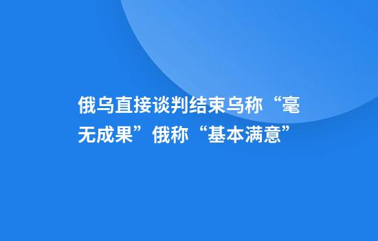 俄乌直接谈判结束乌称“毫无成果”俄称“基本满意”