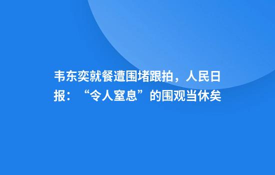 韦东奕就餐遭围堵跟拍，人民日报：“令人窒息”的围观当休矣