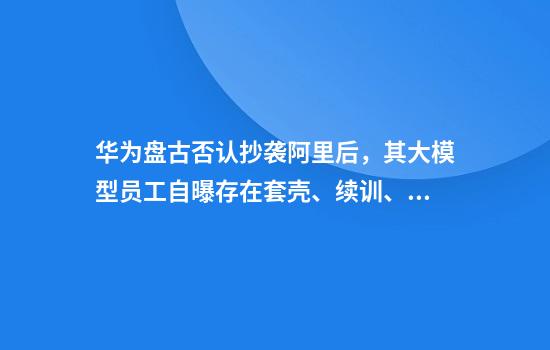 华为盘古否认抄袭阿里后，其大模型员工自曝存在套壳、续训、洗水印