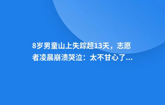 8岁男童山上失踪超13天，志愿者凌晨崩溃哭泣：太不甘心了，找不到他