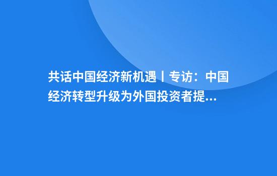 共话中国经济新机遇丨专访：中国经济转型升级为外国投资者提供新机遇——访英国四十八家集团主席杰克·佩里