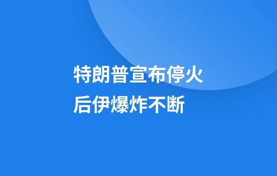 特朗普宣布停火后伊爆炸不断