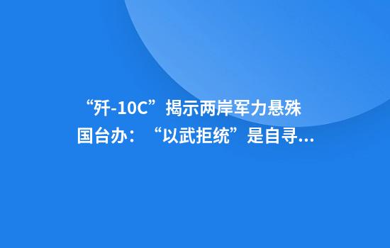 “歼-10C”揭示两岸军力悬殊国台办：“以武拒统”是自寻绝路