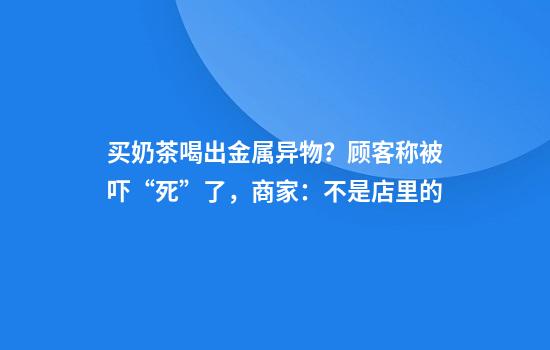买奶茶喝出金属异物？顾客称被吓“死”了，商家：不是店里的