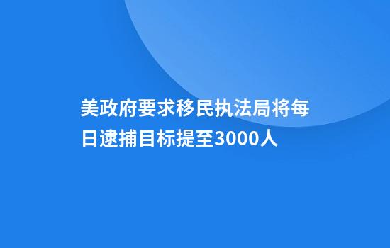 美政府要求移民执法局将每日逮捕目标提至3000人