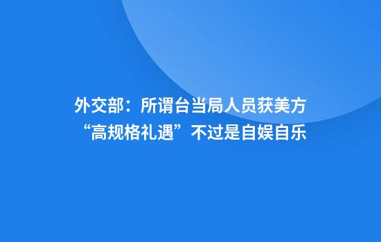 外交部:所谓台当局人员获美方“高规格礼遇”不过是自娱自乐