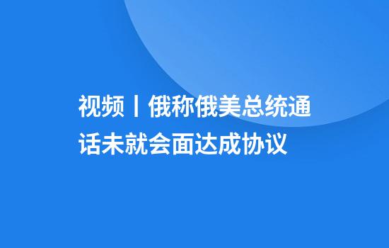 视频丨俄称俄美总统通话未就会面达成协议
