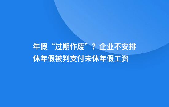 年假“过期作废”？企业不安排休年假被判支付未休年假工资