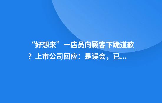 “好想来”一店员向顾客下跪道歉？上市公司回应：是误会，已对员工进行心理疏导！其为“量贩零食第一股”，今年股价已翻倍