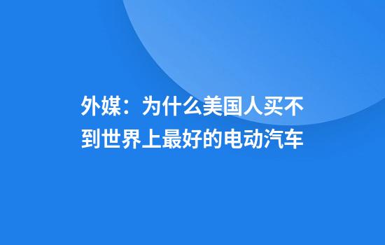 外媒：为什么美国人买不到世界上最好的电动汽车