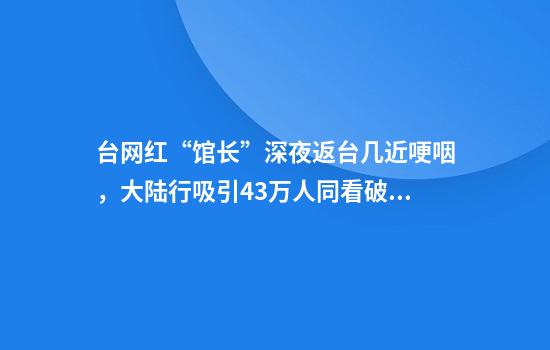 台网红“馆长”深夜返台几近哽咽，大陆行吸引43万人同看破台湾纪录