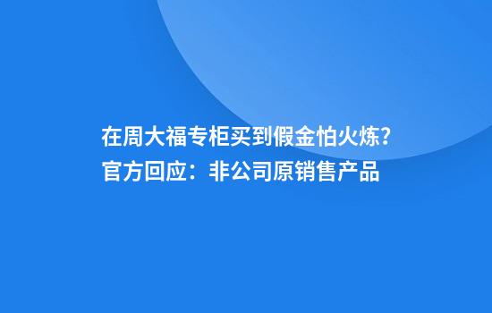 在周大福专柜买到假金怕火炼？官方回应：非公司原销售产品