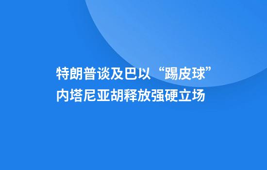 特朗普谈及巴以“踢皮球”内塔尼亚胡释放强硬立场