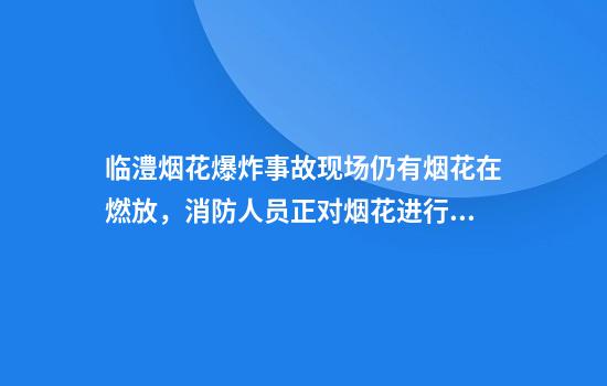 临澧烟花爆炸事故现场仍有烟花在燃放，消防人员正对烟花进行浸湿处理