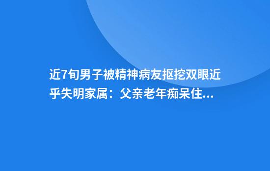近7旬男子被精神病友抠挖双眼近乎失明家属：父亲老年痴呆住院治疗被绑双手施害方仅绑了单手