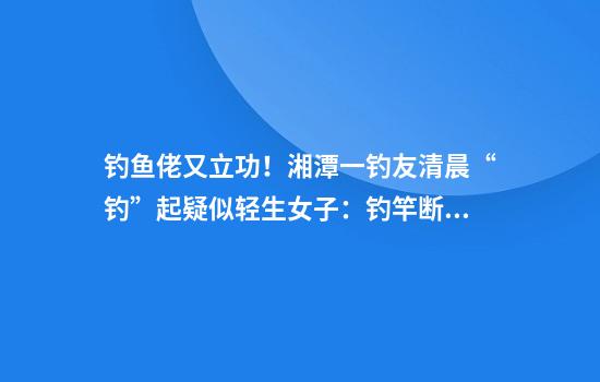 钓鱼佬又立功！湘潭一钓友清晨“钓”起疑似轻生女子：钓竿断了，厂家送新竿鼓励