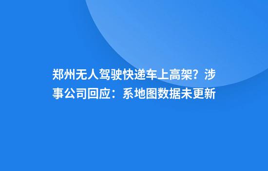 郑州无人驾驶快递车上高架？涉事公司回应：系地图数据未更新