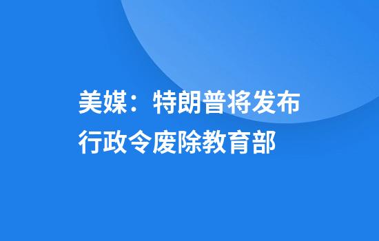 美媒:特朗普将发布行政令废除教育部