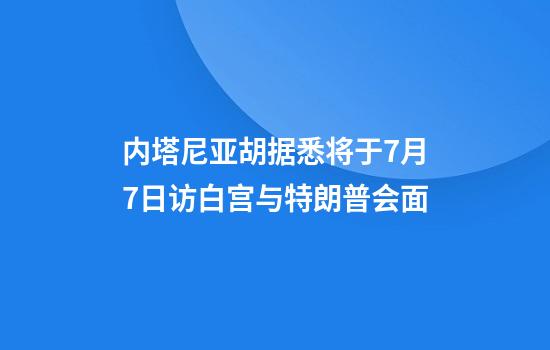 内塔尼亚胡据悉将于7月7日访白宫与特朗普会面