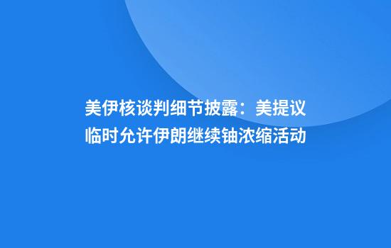 美伊核谈判细节披露：美提议临时允许伊朗继续铀浓缩活动