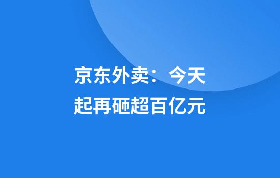 京东外卖：今天起再砸超百亿元