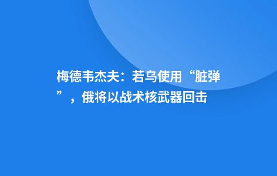 梅德韦杰夫：若乌使用“脏弹”，俄将以战术核武器回击