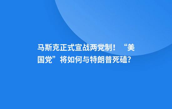 马斯克正式宣战两党制！“美国党”将如何与特朗普死磕？