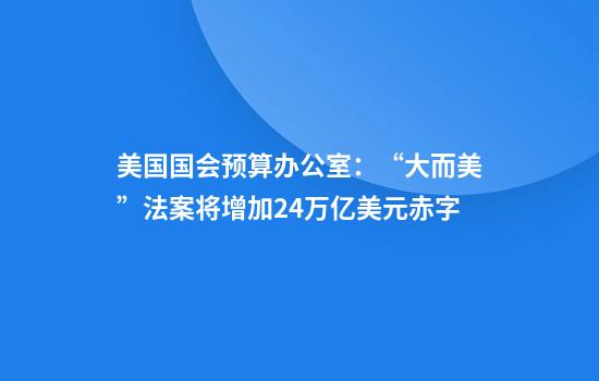 美国国会预算办公室：“大而美”法案将增加2.4万亿美元赤字