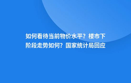 如何看待当前物价水平？楼市下阶段走势如何？国家统计局回应