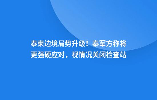 泰柬边境局势升级！泰军方称将更强硬应对，视情况关闭检查站