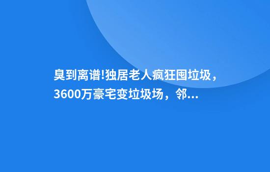 臭到离谱!独居老人疯狂囤垃圾，3600万豪宅变垃圾场，邻居被迫卖房