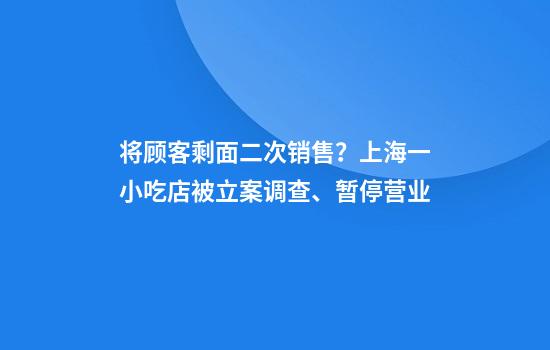 将顾客剩面二次销售？上海一小吃店被立案调查、暂停营业