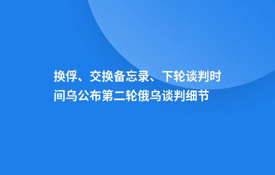 换俘、交换备忘录、下轮谈判时间乌公布第二轮俄乌谈判细节