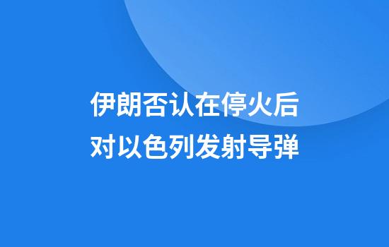 伊朗否认在停火后对以色列发射导弹