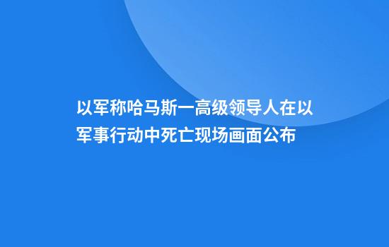 以军称哈马斯一高级领导人在以军事行动中死亡现场画面公布