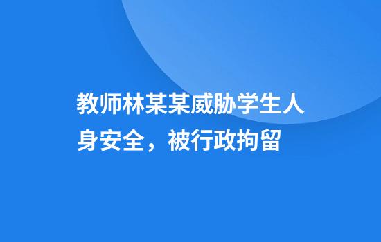 教师林某某威胁学生人身安全，被行政拘留
