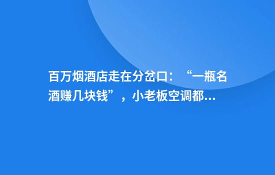 百万烟酒店走在分岔口：“一瓶名酒赚几块钱”，小老板空调都舍不得开
