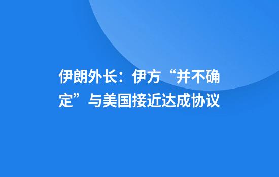 伊朗外长：伊方“并不确定”与美国接近达成协议