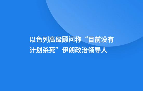以色列高级顾问称“目前没有计划杀死”伊朗政治领导人