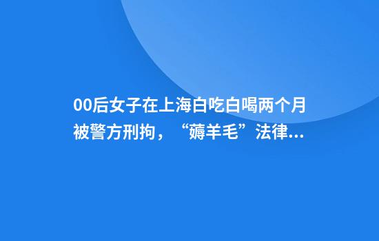 00后女子在上海白吃白喝两个月被警方刑拘，“薅羊毛”法律风险？律师解读