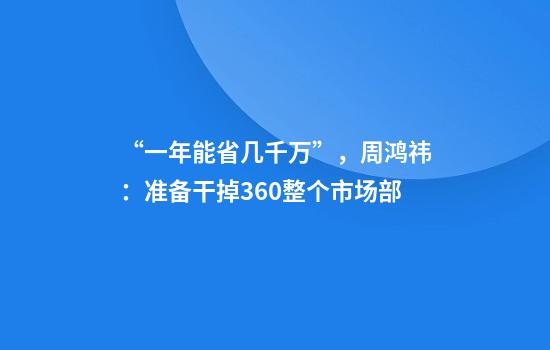 “一年能省几千万”，周鸿祎：准备干掉360整个市场部