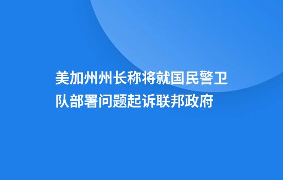 美加州州长称将就国民警卫队部署问题起诉联邦政府
