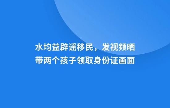 水均益辟谣移民，发视频晒带两个孩子领取身份证画面