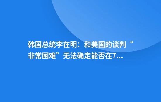 韩国总统李在明：和美国的谈判“非常困难”无法确定能否在7月8日前完成谈判