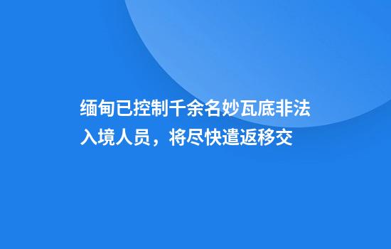 缅甸已控制千余名妙瓦底非法入境人员,将尽快遣返移交