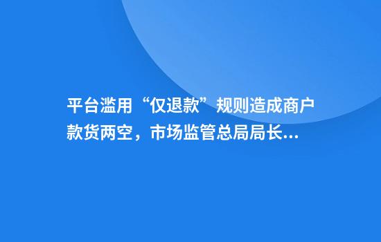 平台滥用“仅退款”规则造成商户款货两空,市场监管总局局长回应