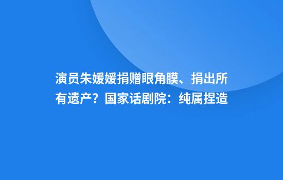 演员朱媛媛捐赠眼角膜、捐出所有遗产？国家话剧院：纯属捏造
